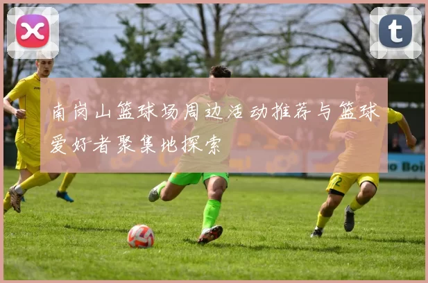 南岗山篮球场周边活动推荐与篮球爱好者聚集地探索