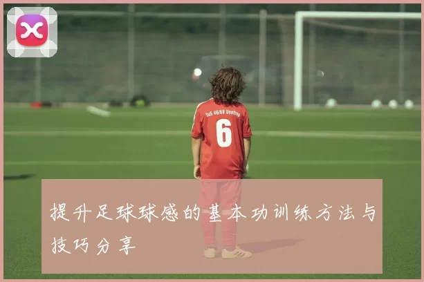 提升足球球感的基本功训练方法与技巧分享