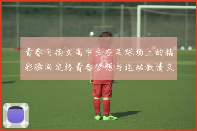 青春飞扬女高中生在足球场上的精彩瞬间定格青春梦想与运动激情交融的美好时刻