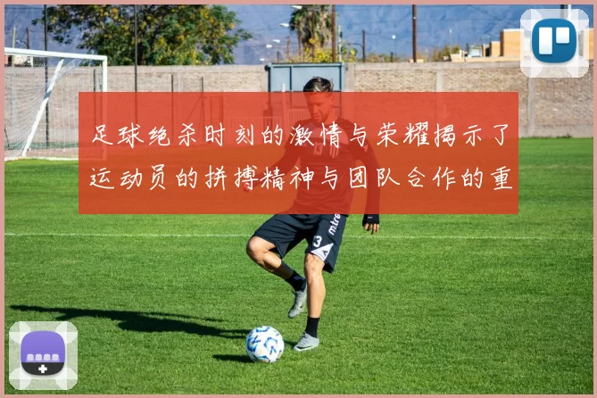 足球绝杀时刻的激情与荣耀揭示了运动员的拼搏精神与团队合作的重要性