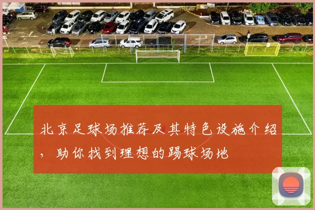 北京足球场推荐及其特色设施介绍，助你找到理想的踢球场地