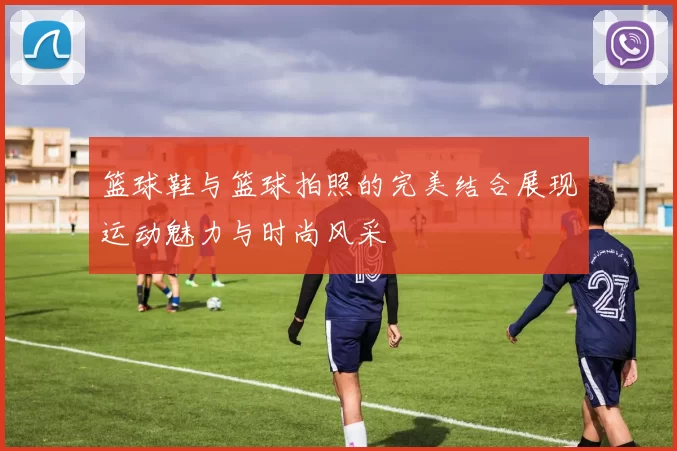 篮球鞋与篮球拍照的完美结合展现运动魅力与时尚风采