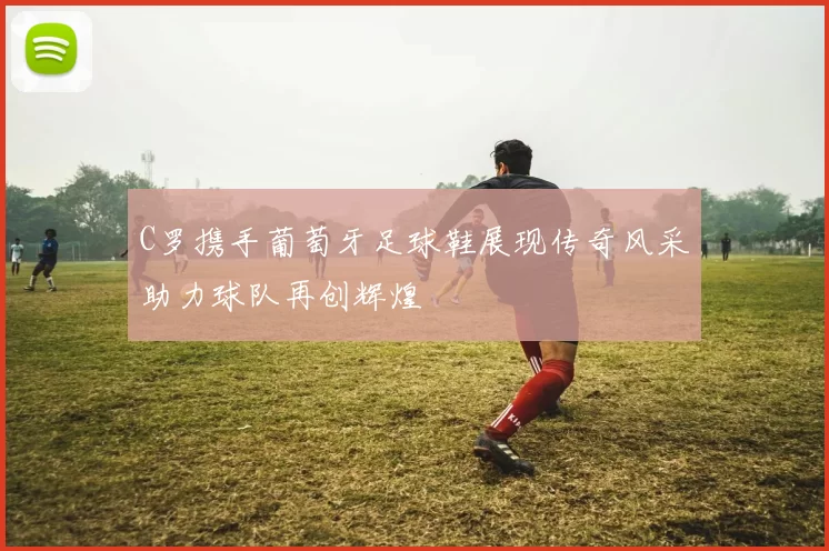 C罗携手葡萄牙足球鞋展现传奇风采助力球队再创辉煌