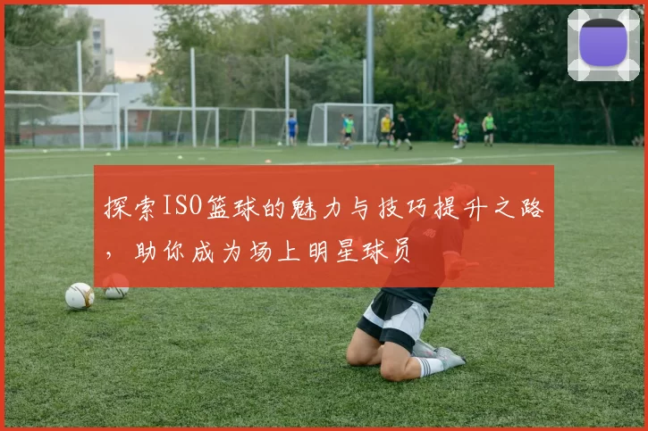 探索ISO篮球的魅力与技巧提升之路，助你成为场上明星球员